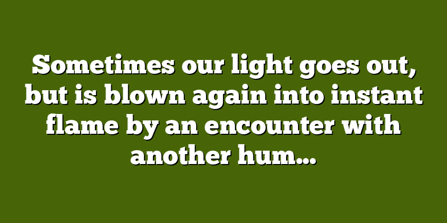 Sometimes our light goes out, but is blown again into instant flame by an encounter with another hum...