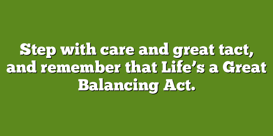 Step with care and great tact, and remember that Life’s a Great Balancing Act.