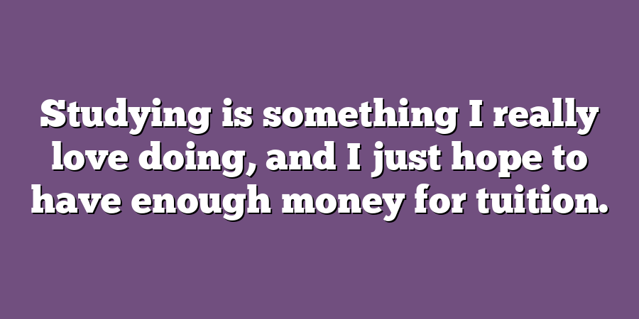 Studying is something I really love doing, and I just hope to have enough money for tuition.