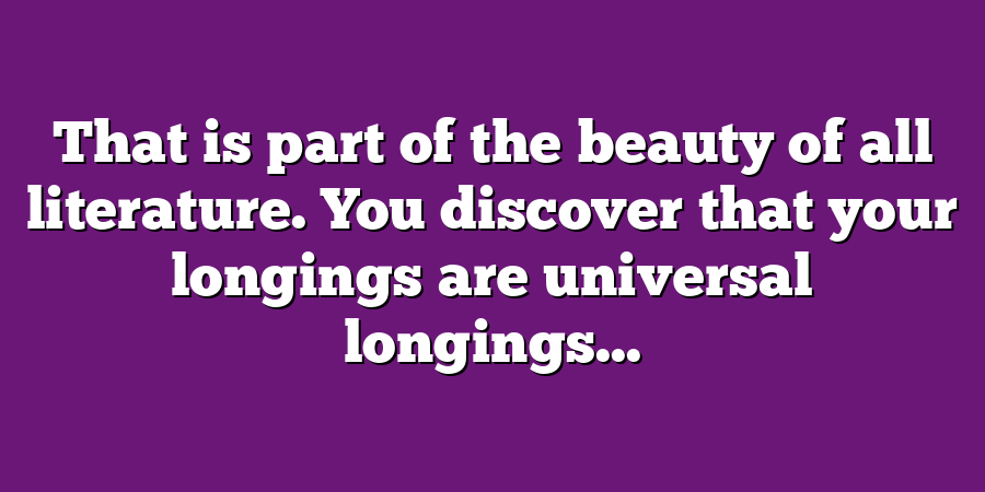 That is part of the beauty of all literature. You discover that your longings are universal longings...