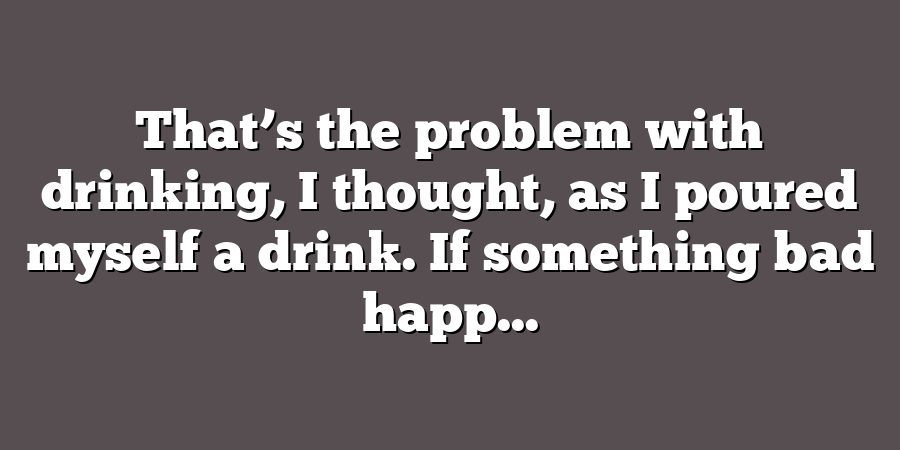 That’s the problem with drinking, I thought, as I poured myself a drink. If something bad happ...