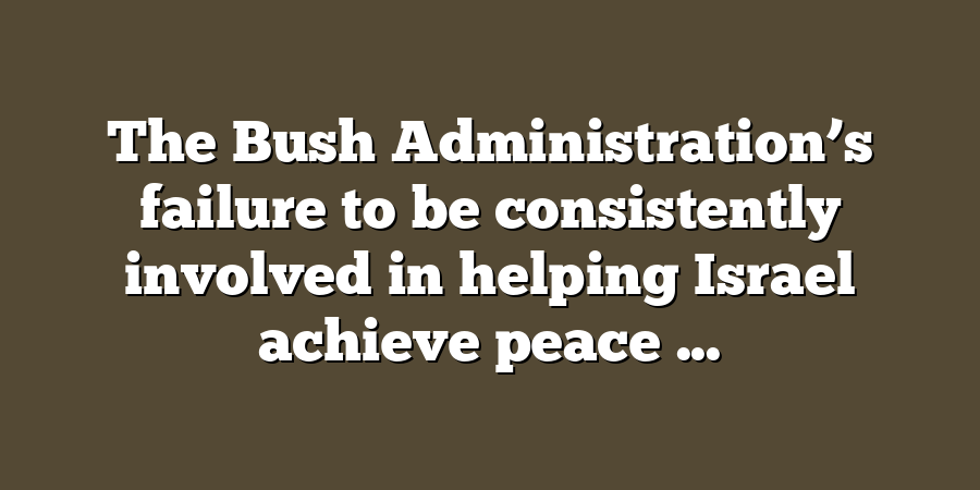 The Bush Administration’s failure to be consistently involved in helping Israel achieve peace ...