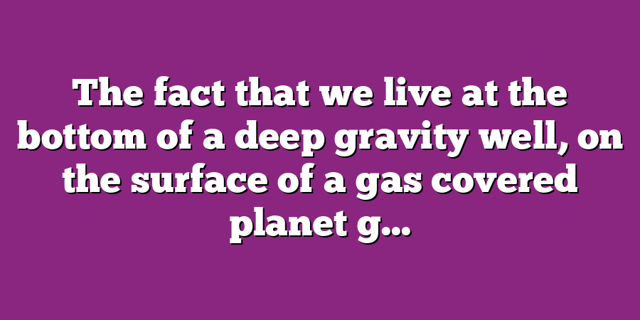 The fact that we live at the bottom of a deep gravity well, on the surface of a gas covered planet g...