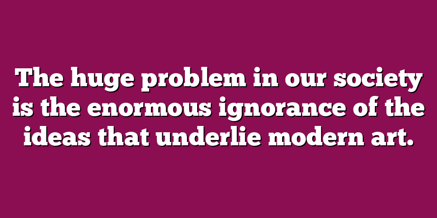 The huge problem in our society is the enormous ignorance of the ideas that underlie modern art.