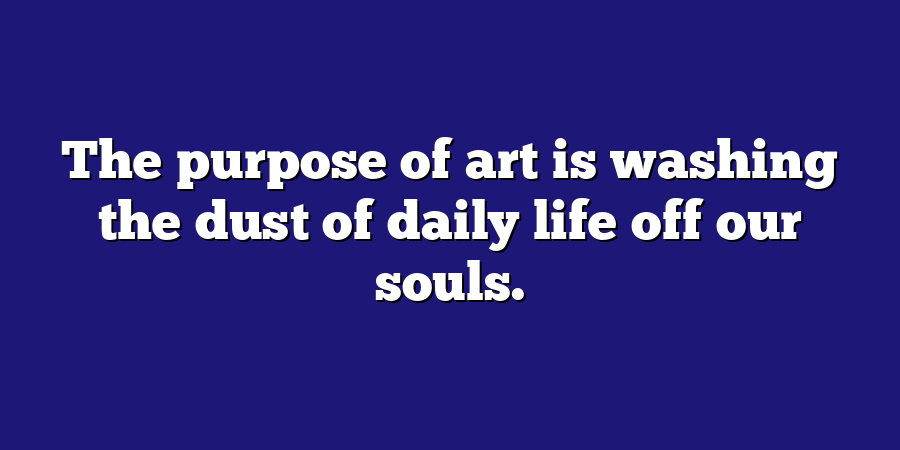 The purpose of art is washing the dust of daily life off our souls.