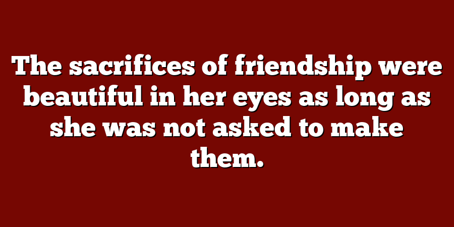 The sacrifices of friendship were beautiful in her eyes as long as she was not asked to make them.