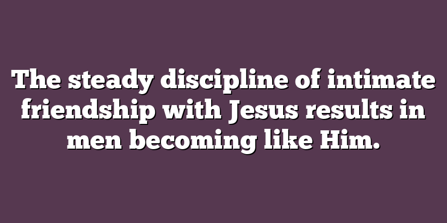 The steady discipline of intimate friendship with Jesus results in men becoming like Him.