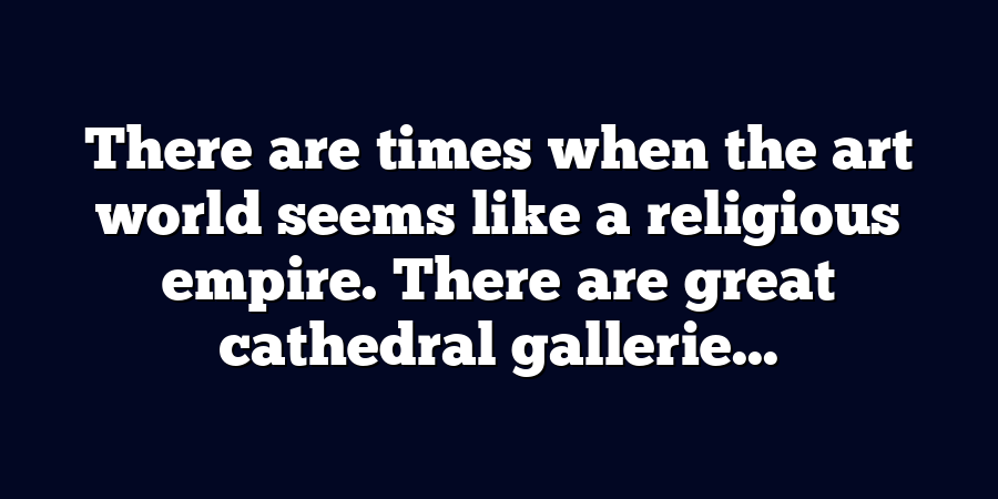 There are times when the art world seems like a religious empire. There are great cathedral gallerie...