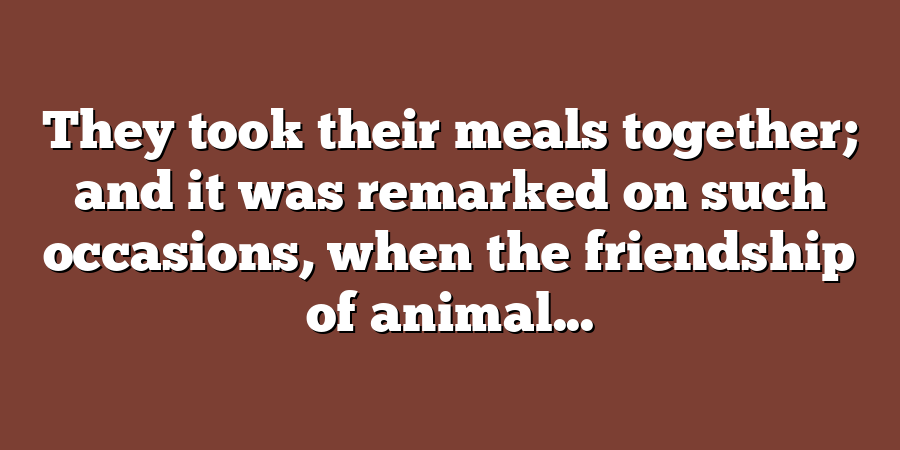 They took their meals together; and it was remarked on such occasions, when the friendship of animal...