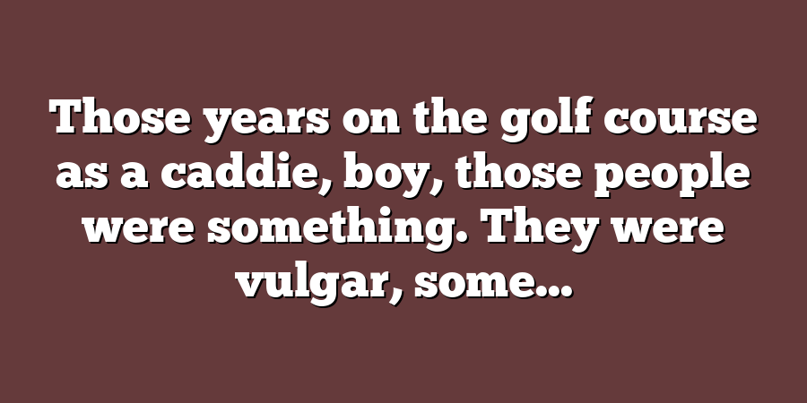 Those years on the golf course as a caddie, boy, those people were something. They were vulgar, some...