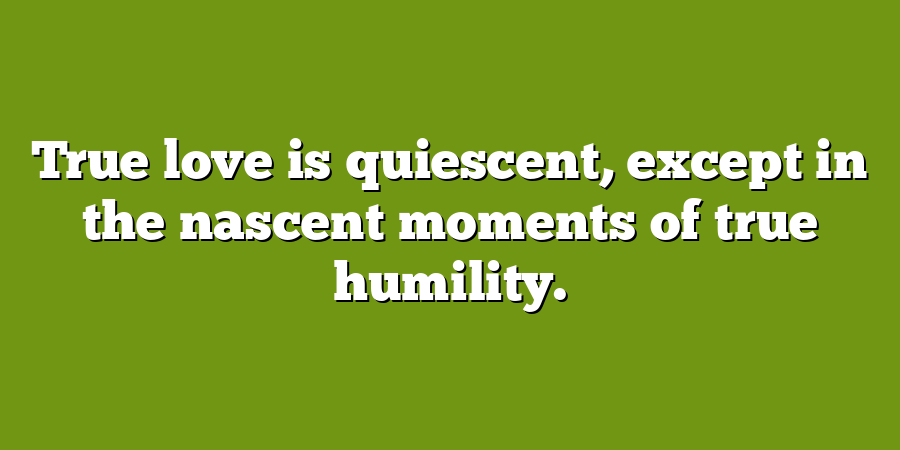 True love is quiescent, except in the nascent moments of true humility.