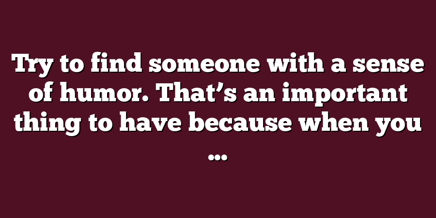 Try to find someone with a sense of humor. That’s an important thing to have because when you ...