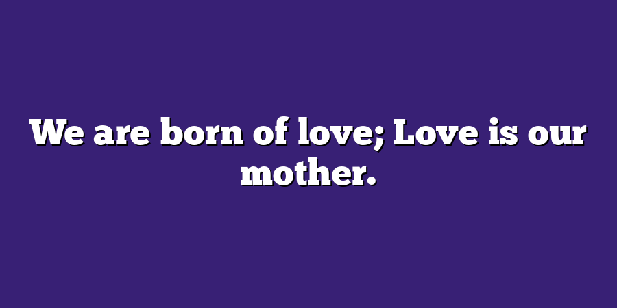 We are born of love; Love is our mother.