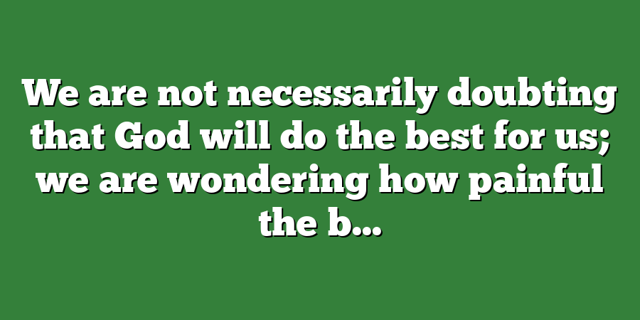 We are not necessarily doubting that God will do the best for us; we are wondering how painful the b...