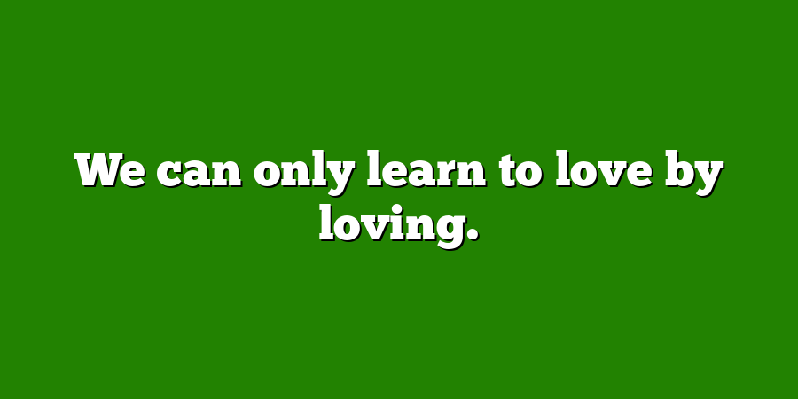 We can only learn to love by loving.