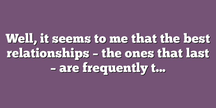 Well, it seems to me that the best relationships – the ones that last – are frequently t...