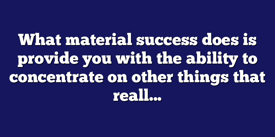 What material success does is provide you with the ability to concentrate on other things that reall...