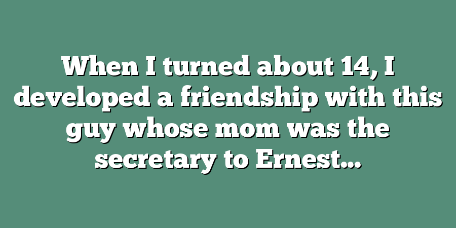 When I turned about 14, I developed a friendship with this guy whose mom was the secretary to Ernest...