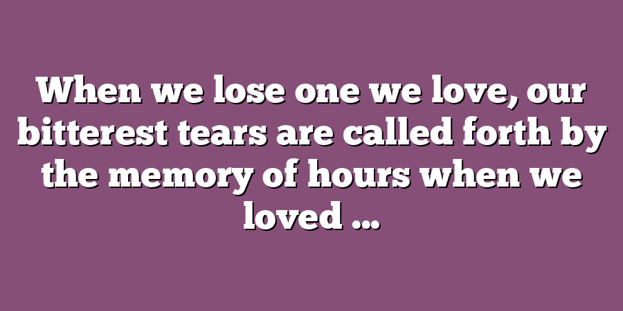 When we lose one we love, our bitterest tears are called forth by the memory of hours when we loved ...