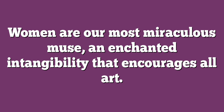 Women are our most miraculous muse, an enchanted intangibility that encourages all art.