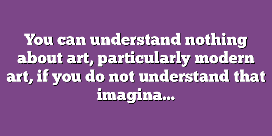 You can understand nothing about art, particularly modern art, if you do not understand that imagina...