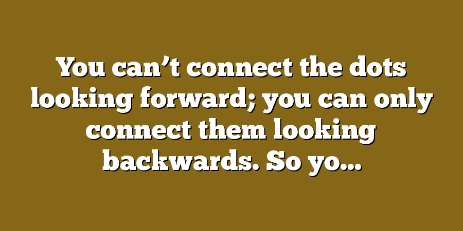 You can’t connect the dots looking forward; you can only connect them looking backwards. So yo...