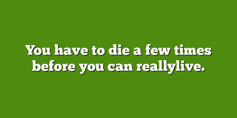 You have to die a few times before you can reallylive.