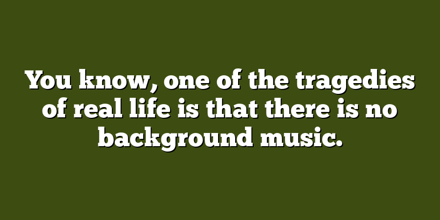 You know, one of the tragedies of real life is that there is no background music.