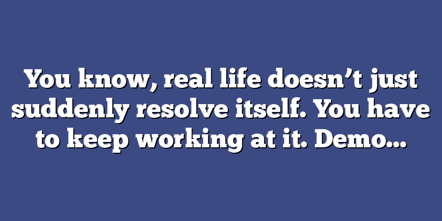 You know, real life doesn’t just suddenly resolve itself. You have to keep working at it. Demo...