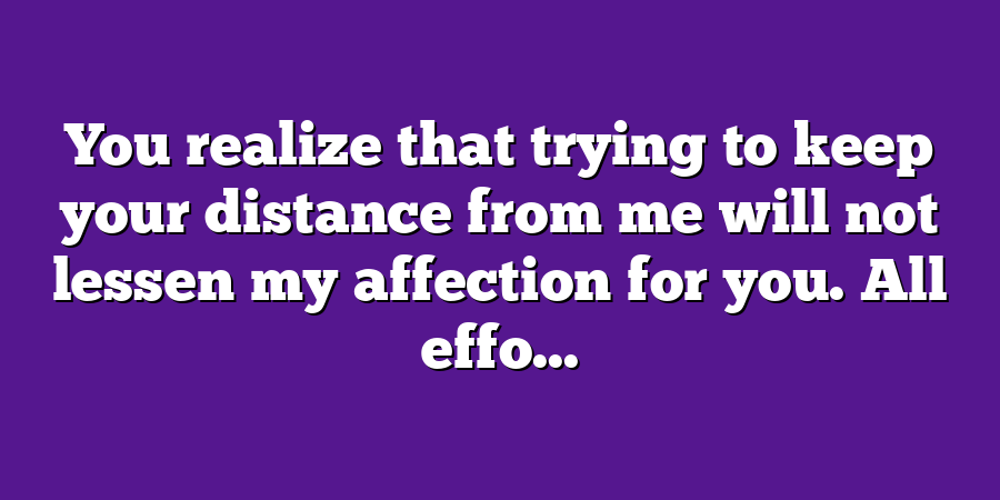 You realize that trying to keep your distance from me will not lessen my affection for you. All effo...