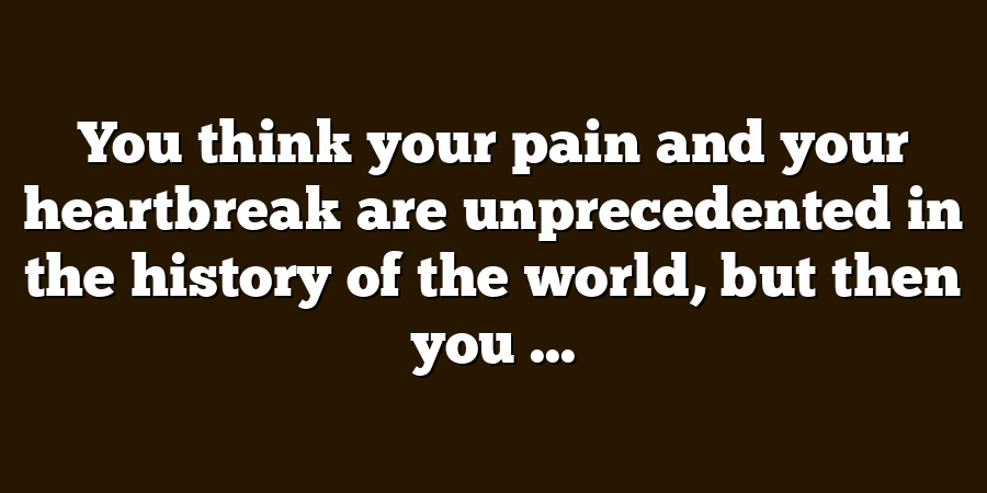 You think your pain and your heartbreak are unprecedented in the history of the world, but then you ...