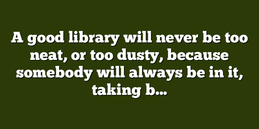 A good library will never be too neat, or too dusty, because somebody will always be in it, taking b...