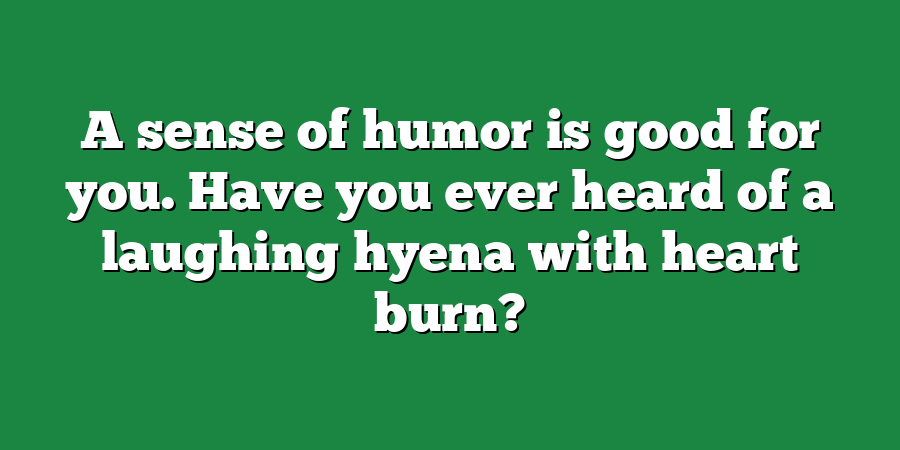 A sense of humor is good for you. Have you ever heard of a laughing hyena with heart burn?