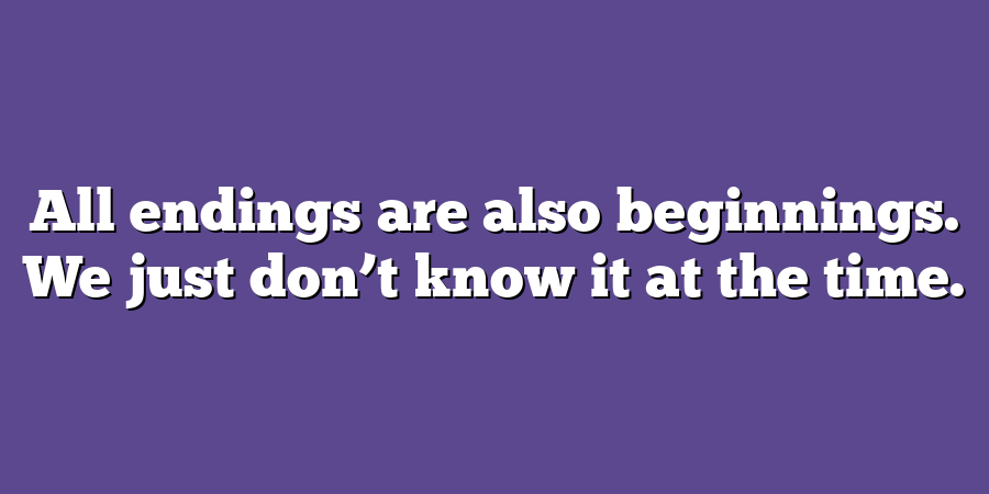 All endings are also beginnings. We just don’t know it at the time.