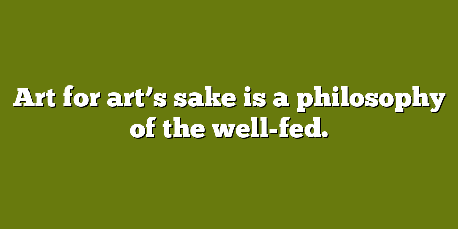 Art for art’s sake is a philosophy of the well-fed.