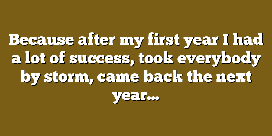 Because after my first year I had a lot of success, took everybody by storm, came back the next year...