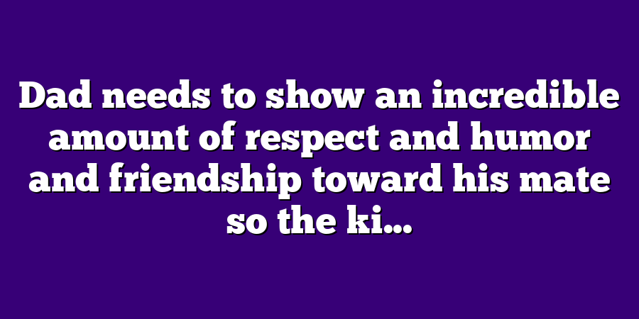 Dad needs to show an incredible amount of respect and humor and friendship toward his mate so the ki...