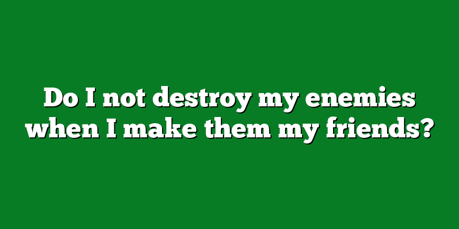 Do I not destroy my enemies when I make them my friends?