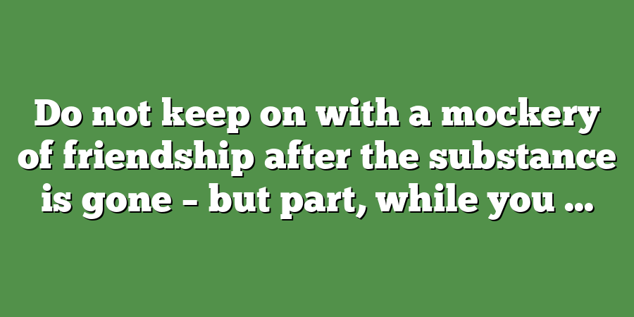 Do not keep on with a mockery of friendship after the substance is gone – but part, while you ...