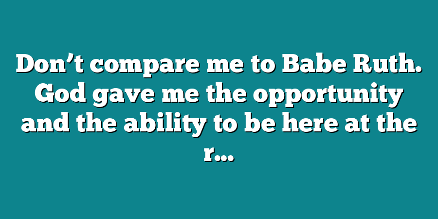 Don’t compare me to Babe Ruth. God gave me the opportunity and the ability to be here at the r...