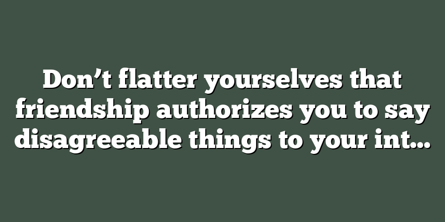 Don’t flatter yourselves that friendship authorizes you to say disagreeable things to your int...