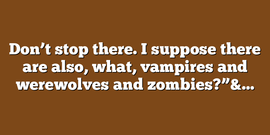 Don’t stop there. I suppose there are also, what, vampires and werewolves and zombies?”&...