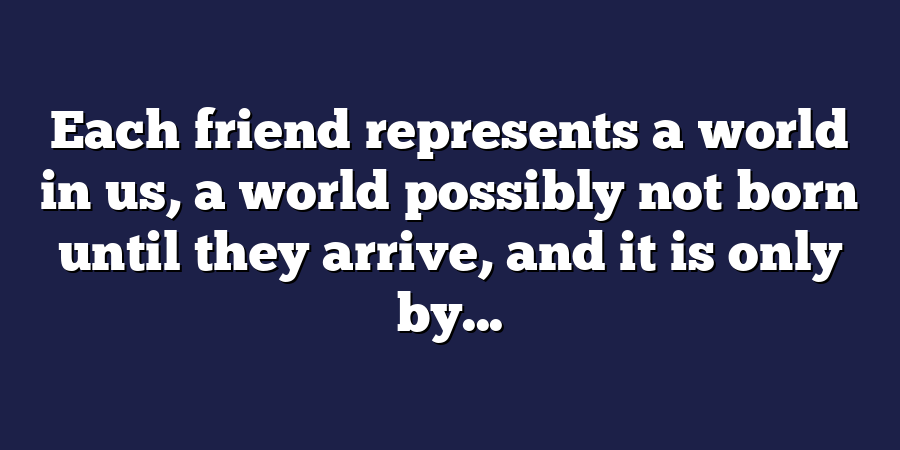 Each friend represents a world in us, a world possibly not born until they arrive, and it is only by...