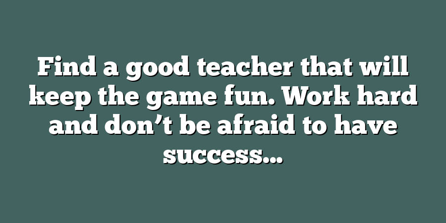 Find a good teacher that will keep the game fun. Work hard and don’t be afraid to have success...