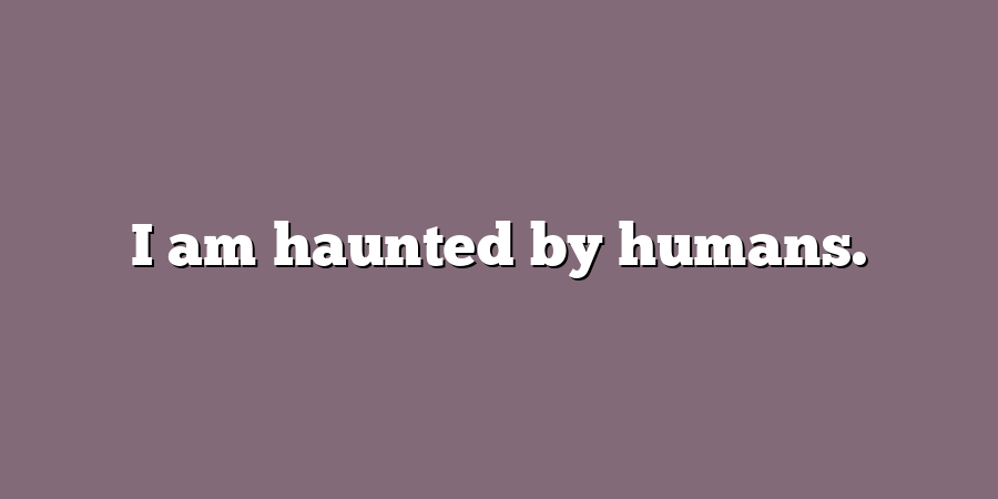 I am haunted by humans.