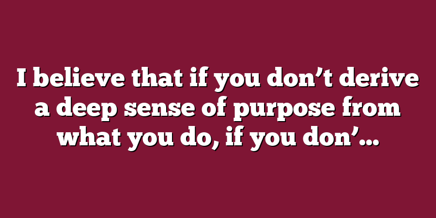 I believe that if you don’t derive a deep sense of purpose from what you do, if you don’...