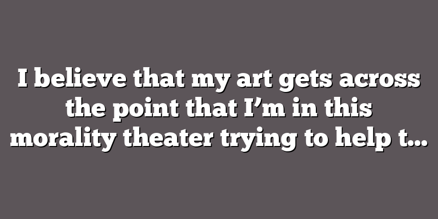 I believe that my art gets across the point that I’m in this morality theater trying to help t...