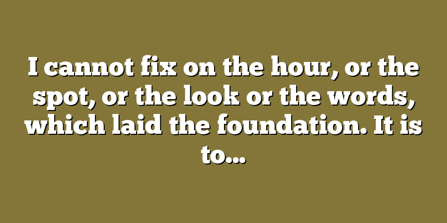 I cannot fix on the hour, or the spot, or the look or the words, which laid the foundation. It is to...