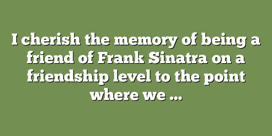 I cherish the memory of being a friend of Frank Sinatra on a friendship level to the point where we ...