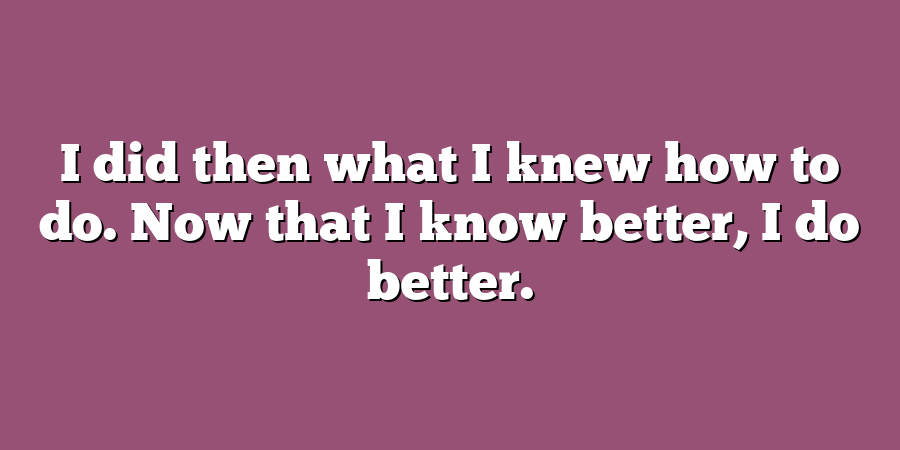 I did then what I knew how to do. Now that I know better, I do better.